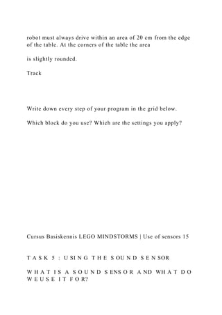 robot must always drive within an area of 20 cm from the edge
of the table. At the corners of the table the area
is slightly rounded.
Track
Write down every step of your program in the grid below.
Which block do you use? Which are the settings you apply?
Cursus Basiskennis LEGO MINDSTORMS | Use of sensors 15
T A S K 5 : U SI N G T H E S OU N D S E N SOR
W H A T I S A S O U N D S ENS O R A ND WH A T D O
W E U S E I T F O R?
 