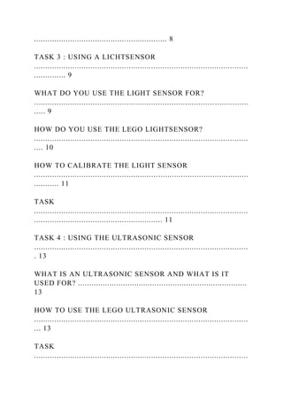 ........................................................... 8
TASK 3 : USING A LICHTSENSOR
...............................................................................................
.............. 9
WHAT DO YOU USE THE LIGHT SENSOR FOR?
................................................................................ ...............
..... 9
HOW DO YOU USE THE LEGO LIGHTSENSOR?
...............................................................................................
.... 10
HOW TO CALIBRATE THE LIGHT SENSOR
...............................................................................................
........... 11
TASK
...............................................................................................
......................................................... 11
TASK 4 : USING THE ULTRASONIC SENSOR
...............................................................................................
. 13
WHAT IS AN ULTRASONIC SENSOR AND WHAT IS IT
USED FOR? ...........................................................................
13
HOW TO USE THE LEGO ULTRASONIC SENSOR
...............................................................................................
... 13
TASK
...............................................................................................
 