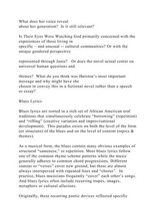 What does her voice reveal
about her generation? Is it still relevant?
Is Their Eyes Were Watching God primarily concerned with the
experiences of those living in
specific – and unusual -- cultural communities? Or with the
unique gendered perspective
represented through Janie? Or does the novel actual center on
universal human questions and
themes? What do you think was Hurston’s most important
message and why might have she
chosen to convey this in a fictional novel rather than a speech
or essay?
Blues Lyrics
Blues lyrics are rooted in a rich set of African American oral
traditions that simultaneously celebrate “borrowing” (repetition)
and “riffing” (creative variation and improvisational
development). This paradox exists on both the level of the form
(or structure) of the blues and on the level of content (topics &
themes).
As a musical form, the blues contain many obvious examples of
structural “sameness,” or repetition. Most blues lyrics follow
one of the common rhyme scheme patterns while the music
generally adheres to common chord progressions. Different
stanzas or “verses” cover new ground, but these are almost
always interspersed with repeated lines and “chorus”. In
practice, blues musicians frequently “cover” each other’s songs.
And blues lyrics often include recurring tropes, images,
metaphors or cultural allusions.
Originally, these recurring poetic devices reflected specific
 