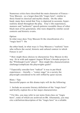 Numerous critics have described the main character of Fences -
Troy Maxson - as a larger-than-life "tragic hero", similar to
those found in classical and mythic drama. On the other
hand, many have noted that Troy is depicted in accurate, hyper-
realistic detail throughout the play. Troy’s life experiences,
manners and "authentic" speech patterns resemble those of other
black men of his generation, who were shaped by similar social
contexts and historic events.
Option:
In what ways does Troy Maxson fit the classification of a
“tragic hero”? On
the other hand, in what ways is Troy Maxson a “realistic” hero
who reflects the social, historic and cultural context in which
Fences is set?
* How might these choices to characterize Troy Maxon in this
way fit in with and support August Wilson’s broader project in
the “Pittsburgh Cycle” plays? How might this characterization
challenge/complicate the playwrights goals?
* Especially consider how “radical” it was to put black
experiences – literally -- “center stage” in a society the
playwright considered to be still stifled by quiet racism.
Hints / Tips
Successful papers on this drama topic will do the following:
1. Include an accurate literary definition of the “tragic hero”
and briefly explain his or her major characteristics
* For this, you may refer to our notes from class on “tragic
hero”, some of which are archived on Bb. Alternately, you may
cite a definition/description of the “tragic hero” in a reliable
 