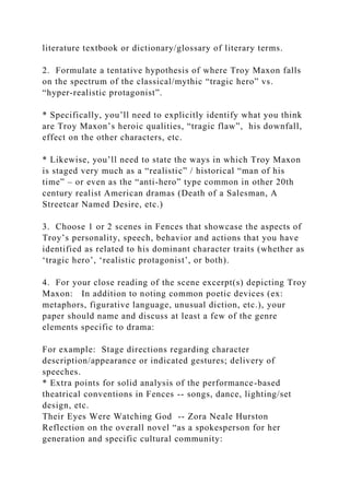 literature textbook or dictionary/glossary of literary terms.
2. Formulate a tentative hypothesis of where Troy Maxon falls
on the spectrum of the classical/mythic “tragic hero” vs.
“hyper-realistic protagonist”.
* Specifically, you’ll need to explicitly identify what you think
are Troy Maxon’s heroic qualities, “tragic flaw”, his downfall,
effect on the other characters, etc.
* Likewise, you’ll need to state the ways in which Troy Maxon
is staged very much as a “realistic” / historical “man of his
time” – or even as the “anti-hero” type common in other 20th
century realist American dramas (Death of a Salesman, A
Streetcar Named Desire, etc.)
3. Choose 1 or 2 scenes in Fences that showcase the aspects of
Troy’s personality, speech, behavior and actions that you have
identified as related to his dominant character traits (whether as
‘tragic hero’, ‘realistic protagonist’, or both).
4. For your close reading of the scene excerpt(s) depicting Troy
Maxon: In addition to noting common poetic devices (ex:
metaphors, figurative language, unusual diction, etc.), your
paper should name and discuss at least a few of the genre
elements specific to drama:
For example: Stage directions regarding character
description/appearance or indicated gestures; delivery of
speeches.
* Extra points for solid analysis of the performance-based
theatrical conventions in Fences -- songs, dance, lighting/set
design, etc.
Their Eyes Were Watching God -- Zora Neale Hurston
Reflection on the overall novel “as a spokesperson for her
generation and specific cultural community:
 