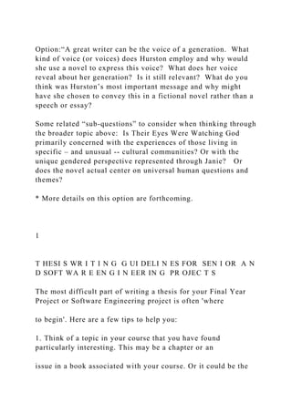 Option:“A great writer can be the voice of a generation. What
kind of voice (or voices) does Hurston employ and why would
she use a novel to express this voice? What does her voice
reveal about her generation? Is it still relevant? What do you
think was Hurston’s most important message and why might
have she chosen to convey this in a fictional novel rather than a
speech or essay?
Some related “sub-questions” to consider when thinking through
the broader topic above: Is Their Eyes Were Watching God
primarily concerned with the experiences of those living in
specific – and unusual -- cultural communities? Or with the
unique gendered perspective represented through Janie? Or
does the novel actual center on universal human questions and
themes?
* More details on this option are forthcoming.
1
T HESI S WR I T I N G G UI DELI N ES FOR SEN I OR A N
D SOFT WA R E EN G I N EER IN G PR OJEC T S
The most difficult part of writing a thesis for your Final Year
Project or Software Engineering project is often 'where
to begin'. Here are a few tips to help you:
1. Think of a topic in your course that you have found
particularly interesting. This may be a chapter or an
issue in a book associated with your course. Or it could be the
 