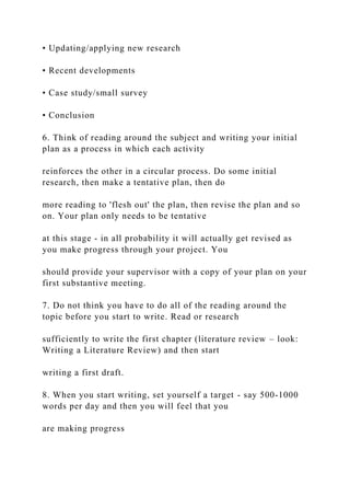 • Updating/applying new research
• Recent developments
• Case study/small survey
• Conclusion
6. Think of reading around the subject and writing your initial
plan as a process in which each activity
reinforces the other in a circular process. Do some initial
research, then make a tentative plan, then do
more reading to 'flesh out' the plan, then revise the plan and so
on. Your plan only needs to be tentative
at this stage - in all probability it will actually get revised as
you make progress through your project. You
should provide your supervisor with a copy of your plan on your
first substantive meeting.
7. Do not think you have to do all of the reading around the
topic before you start to write. Read or research
sufficiently to write the first chapter (literature review – look:
Writing a Literature Review) and then start
writing a first draft.
8. When you start writing, set yourself a target - say 500-1000
words per day and then you will feel that you
are making progress
 