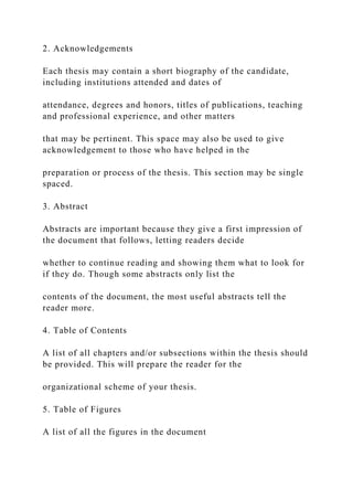 2. Acknowledgements
Each thesis may contain a short biography of the candidate,
including institutions attended and dates of
attendance, degrees and honors, titles of publications, teaching
and professional experience, and other matters
that may be pertinent. This space may also be used to give
acknowledgement to those who have helped in the
preparation or process of the thesis. This section may be single
spaced.
3. Abstract
Abstracts are important because they give a first impression of
the document that follows, letting readers decide
whether to continue reading and showing them what to look for
if they do. Though some abstracts only list the
contents of the document, the most useful abstracts tell the
reader more.
4. Table of Contents
A list of all chapters and/or subsections within the thesis should
be provided. This will prepare the reader for the
organizational scheme of your thesis.
5. Table of Figures
A list of all the figures in the document
 