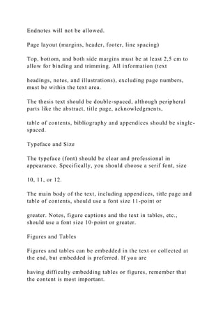 Endnotes will not be allowed.
Page layout (margins, header, footer, line spacing)
Top, bottom, and both side margins must be at least 2,5 cm to
allow for binding and trimming. All information (text
headings, notes, and illustrations), excluding page numbers,
must be within the text area.
The thesis text should be double-spaced, although peripheral
parts like the abstract, title page, acknowledgments,
table of contents, bibliography and appendices should be single-
spaced.
Typeface and Size
The typeface (font) should be clear and professional in
appearance. Specifically, you should choose a serif font, size
10, 11, or 12.
The main body of the text, including appendices, title page and
table of contents, should use a font size 11-point or
greater. Notes, figure captions and the text in tables, etc.,
should use a font size 10-point or greater.
Figures and Tables
Figures and tables can be embedded in the text or collected at
the end, but embedded is preferred. If you are
having difficulty embedding tables or figures, remember that
the content is most important.
 