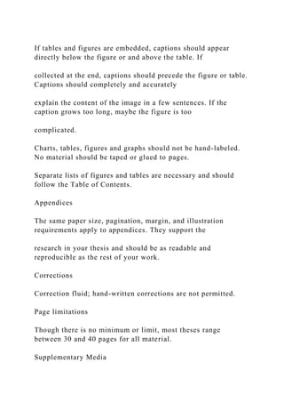 If tables and figures are embedded, captions should appear
directly below the figure or and above the table. If
collected at the end, captions should precede the figure or table.
Captions should completely and accurately
explain the content of the image in a few sentences. If the
caption grows too long, maybe the figure is too
complicated.
Charts, tables, figures and graphs should not be hand-labeled.
No material should be taped or glued to pages.
Separate lists of figures and tables are necessary and should
follow the Table of Contents.
Appendices
The same paper size, pagination, margin, and illustration
requirements apply to appendices. They support the
research in your thesis and should be as readable and
reproducible as the rest of your work.
Corrections
Correction fluid; hand-written corrections are not permitted.
Page limitations
Though there is no minimum or limit, most theses range
between 30 and 40 pages for all material.
Supplementary Media
 