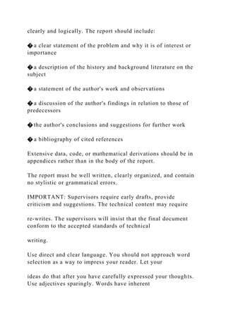clearly and logically. The report should include:
� a clear statement of the problem and why it is of interest or
importance
� a description of the history and background literature on the
subject
� a statement of the author's work and observations
� a discussion of the author's findings in relation to those of
predecessors
� the author's conclusions and suggestions for further work
� a bibliography of cited references
Extensive data, code, or mathematical derivations should be in
appendices rather than in the body of the report.
The report must be well written, clearly organized, and contain
no stylistic or grammatical errors.
IMPORTANT: Supervisors require early drafts, provide
criticism and suggestions. The technical content may require
re-writes. The supervisors will insist that the final document
conform to the accepted standards of technical
writing.
Use direct and clear language. You should not approach word
selection as a way to impress your reader. Let your
ideas do that after you have carefully expressed your thoughts.
Use adjectives sparingly. Words have inherent
 
