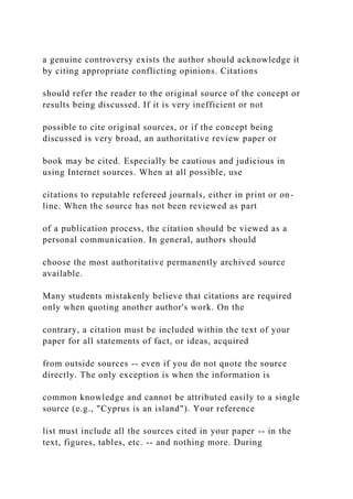 a genuine controversy exists the author should acknowledge it
by citing appropriate conflicting opinions. Citations
should refer the reader to the original source of the concept or
results being discussed. If it is very inefficient or not
possible to cite original sources, or if the concept being
discussed is very broad, an authoritative review paper or
book may be cited. Especially be cautious and judicious in
using Internet sources. When at all possible, use
citations to reputable refereed journals, either in print or on-
line. When the source has not been reviewed as part
of a publication process, the citation should be viewed as a
personal communication. In general, authors should
choose the most authoritative permanently archived source
available.
Many students mistakenly believe that citations are required
only when quoting another author's work. On the
contrary, a citation must be included within the text of your
paper for all statements of fact, or ideas, acquired
from outside sources -- even if you do not quote the source
directly. The only exception is when the information is
common knowledge and cannot be attributed easily to a single
source (e.g., "Cyprus is an island"). Your reference
list must include all the sources cited in your paper -- in the
text, figures, tables, etc. -- and nothing more. During
 