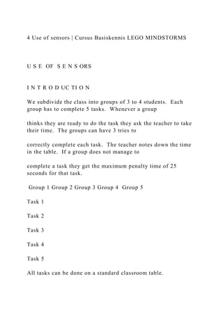 4 Use of sensors | Cursus Basiskennis LEGO MINDSTORMS
U S E OF S E N S ORS
I N T R O D UC TI O N
We subdivide the class into groups of 3 to 4 students. Each
group has to complete 5 tasks. Whenever a group
thinks they are ready to do the task they ask the teacher to take
their time. The groups can have 3 tries to
correctly complete each task. The teacher notes down the time
in the table. If a group does not manage to
complete a task they get the maximum penalty time of 25
seconds for that task.
Group 1 Group 2 Group 3 Group 4 Group 5
Task 1
Task 2
Task 3
Task 4
Task 5
All tasks can be done on a standard classroom table.
 