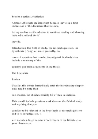 Section Section Description
Abstract Abstracts are important because they give a first
impression of the document that follows,
letting readers decide whether to continue reading and showing
them what to look for if
they do.
Introduction The field of study, the research question, the
hypothesis (if any) or, more generally, the
research question that is to be investigated. It should also
include a summary of the
contents and main arguments in the thesis.
The Literature
Review
Usually, this comes immediately after the introductory chapter.
This may be more than
one chapter, but should certainly be written in sections.
This should include previous work done on the field of study
and anything that you
consider to be relevant to the hypothesis or research question
and to its investigation. It
will include a large number of references to the literature in
your chosen area.
 