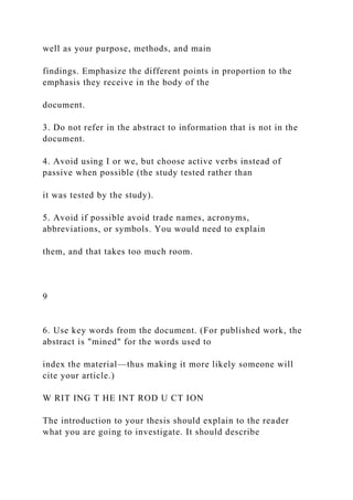 well as your purpose, methods, and main
findings. Emphasize the different points in proportion to the
emphasis they receive in the body of the
document.
3. Do not refer in the abstract to information that is not in the
document.
4. Avoid using I or we, but choose active verbs instead of
passive when possible (the study tested rather than
it was tested by the study).
5. Avoid if possible avoid trade names, acronyms,
abbreviations, or symbols. You would need to explain
them, and that takes too much room.
9
6. Use key words from the document. (For published work, the
abstract is "mined" for the words used to
index the material—thus making it more likely someone will
cite your article.)
W RIT ING T HE INT ROD U CT ION
The introduction to your thesis should explain to the reader
what you are going to investigate. It should describe
 