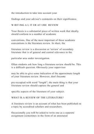 the introduction to take into account your
findings and your advisor's comments on their significance.
W RIT ING A L IT ER AT URE REVIEW
Your thesis is a substantial piece of written work that ideally
should conform to a number of academic
conventions. One of the most important of these academic
conventions is the literature review. In short, the
literature review is a discussion or 'review' of secondary
literature that is of general and central relevance to the
particular area under investigation.
Often students ask how long a literature review should be. This
is a difficult question. Obviously your supervisor
may be able to give some indication of the approximate length
of your literature review. However, don't become
pre-occupied with word “length”; the main thing is that your
literature review should capture the general and
specific aspects of the literature of your subject.
WHAT IS A REVIEW OF THE LITERATURE?
A literature review is an account of what has been published on
a topic by accredited scholars and researchers.
Occasionally you will be asked to write one as a separate
assignment (sometimes in the form of an annotated
 