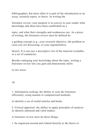 bibliography), but more often it is part of the introduction to an
essay, research report, or thesis. In writing the
literature review, your purpose is to convey to your reader what
knowledge and ideas have been established on a
topic, and what their strengths and weaknesses are. As a piece
of writing, the literature review must be defined by
a guiding concept (e.g., your research objective, the problem or
issue you are discussing, or your argumentative
thesis). It is not just a descriptive list of the material available,
or a set of summaries
Besides enlarging your knowledge about the topic, writing a
literature review lets you gain and demonstrate skills
in two areas:
10
1. Information seeking: the ability to scan the literature
efficiently, using manual or computerized methods,
to identify a set of useful articles and books
2. Critical appraisal: the ability to apply principles of analysis
to identify unbiased and valid studies.
A literature review must do these things:
1. be organized around and related directly to the thesis or
 