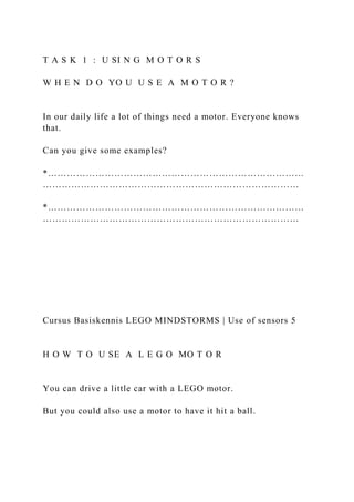 T A S K 1 : U SI N G M O T O R S
W H E N D O YO U U S E A M O T O R ?
In our daily life a lot of things need a motor. Everyone knows
that.
Can you give some examples?
*………………………………………………………………………
………………………………………………………………………
*………………………………………………………………………
………………………………………………………………………
Cursus Basiskennis LEGO MINDSTORMS | Use of sensors 5
H O W T O U SE A L E G O MO T O R
You can drive a little car with a LEGO motor.
But you could also use a motor to have it hit a ball.
 