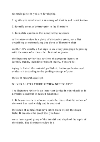 research question you are developing
2. synthesize results into a summary of what is and is not known
3. identify areas of controversy in the literature
4. formulate questions that need further research
A literature review is a piece of discursive prose, not a list
describing or summarizing one piece of literature after
another. It's usually a bad sign to see every paragraph beginning
with the name of a researcher. Instead, organize
the literature review into sections that present themes or
identify trends, including relevant theory. You are not
trying to list all the material published, but to synthesize and
evaluate it according to the guiding concept of your
thesis or research question
WHY IS A LITERATURE REVIEW NECESSARY?
The literature review is an important device in your thesis as it
performs a number of related functions:
1. It demonstrates to whoever reads the thesis that the author of
the work has read widely and is aware of
the range of debates that have taken place within the given
field. It provides the proof that you have
more than a good grasp of the breadth and depth of the topic of
the thesis. The literature review is a
 