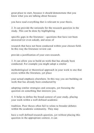 great place to start, because it should demonstrate that you
know what you are talking about because
you have read everything that is relevant to your thesis.
2. It can provide the rationale for the research question in the
study. This can be done by highlighting
specific gaps in the literature – questions that have not been
answered (or even asked), and areas of
research that have not been conducted within your chosen field.
In this way the literature review can
provide a justification of your own research.
3. It can allow you to build on work that has already been
conducted. For example you might adopt a similar
methodological or theoretical approach in your work to one that
exists within the literature, yet place
your actual emphasis elsewhere. In this way you are building on
work that has already been conducted by
adopting similar strategies and concepts, yet focusing the
question on something that interests you.
4. It helps to define the broad context of your study, placing
your work within a well defined academic
tradition. Poor theses often fail to relate to broader debates
within the academic community. They may
have a well defined research question, yet without placing this
question in the appropriate context, it can
 