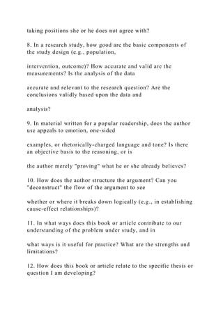 taking positions she or he does not agree with?
8. In a research study, how good are the basic components of
the study design (e.g., population,
intervention, outcome)? How accurate and valid are the
measurements? Is the analysis of the data
accurate and relevant to the research question? Are the
conclusions validly based upon the data and
analysis?
9. In material written for a popular readership, does the author
use appeals to emotion, one-sided
examples, or rhetorically-charged language and tone? Is there
an objective basis to the reasoning, or is
the author merely "proving" what he or she already believes?
10. How does the author structure the argument? Can you
"deconstruct" the flow of the argument to see
whether or where it breaks down logically (e.g., in establishing
cause-effect relationships)?
11. In what ways does this book or article contribute to our
understanding of the problem under study, and in
what ways is it useful for practice? What are the strengths and
limitations?
12. How does this book or article relate to the specific thesis or
question I am developing?
 