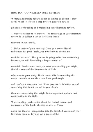 HOW DO I 'DO' A LITERATURE REVIEW?
Writing a literature review is not as simple as at first it may
seem. What follows is a step by step guide on how to
go about conducting and presenting your literature review.
1. Generate a list of references: The first stage of your literature
review is to collect a list of literature that is
relevant to your study.
2. Make sense of your reading: Once you have a list of
references for your thesis, you now have to access and
read this material. This process is going to be time consuming
because you will be reading a large amount of
material. Furthermore once you start your reading you might
find that some of the literature is of little
relevance to your study. Don't panic, this is something that
many researchers and thesis students go through
and is often a necessary part of the process. It is better to read
something that is not central to your thesis
than miss something that might be an important and relevant
contribution to the field.
While reading, make notes about the central themes and
arguments of the book, chapter or article. These
notes can then be incorporated into the finished version of your
literature review. Try and get a sense of the
 