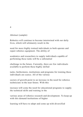 4
Abstract (sample)
Robotics will continue to become intertwined with our daily
lives, which will ultimately result in the
need for more highly trained individuals to both operate and
repair robotics equipment. The ability of
academics and researchers to supply individuals capable of
performing these tasks will be a substantial
challenge in the future. Currently, there are few individuals
available to perform these highly skilled
tasks; furthermore, institutions and programs for training these
individuals are scarce. All of the various
sectors of growth point to an increase in the need for robotics
technicians in the near future. With this
increase will come the need for educational programs to supply
the technical skills and training in the
various areas of robotics research and development. To keep up
with this demand institutions of higher
learning will have to adapt and come up with diversified
 