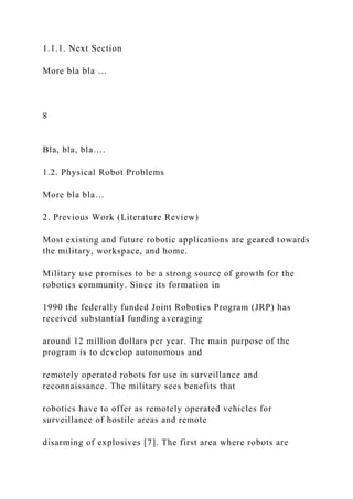 1.1.1. Next Section
More bla bla …
8
Bla, bla, bla….
1.2. Physical Robot Problems
More bla bla…
2. Previous Work (Literature Review)
Most existing and future robotic applications are geared towards
the military, workspace, and home.
Military use promises to be a strong source of growth for the
robotics community. Since its formation in
1990 the federally funded Joint Robotics Program (JRP) has
received substantial funding averaging
around 12 million dollars per year. The main purpose of the
program is to develop autonomous and
remotely operated robots for use in surveillance and
reconnaissance. The military sees benefits that
robotics have to offer as remotely operated vehicles for
surveillance of hostile areas and remote
disarming of explosives [7]. The first area where robots are
 