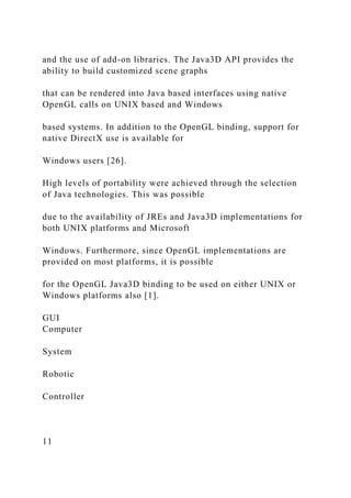and the use of add-on libraries. The Java3D API provides the
ability to build customized scene graphs
that can be rendered into Java based interfaces using native
OpenGL calls on UNIX based and Windows
based systems. In addition to the OpenGL binding, support for
native DirectX use is available for
Windows users [26].
High levels of portability were achieved through the selection
of Java technologies. This was possible
due to the availability of JREs and Java3D implementations for
both UNIX platforms and Microsoft
Windows. Furthermore, since OpenGL implementations are
provided on most platforms, it is possible
for the OpenGL Java3D binding to be used on either UNIX or
Windows platforms also [1].
GUI
Computer
System
Robotic
Controller
11
 