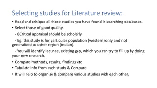 Selecting studies for Literature review:
• Read and critique all those studies you have found in searching databases.
• Select those of good quality.
- 8Critical appraisal should be scholarly.
- Eg: this study is for particular population (western) only and not
generalised to other region (Indian).
- You will identify lacunae, existing gap, which you can try to fill up by doing
your new research.
• Compare methods, results, findings etc
• Tabulate info from each study & Compare
• It will help to organise & compare various studies with each other.
 