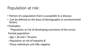 Population at risk:
• Portion of a population that is susceptible to a disease.
• Can be defined on the basis of demographic or environmental
factors.
 Examples:
*Population at risk of developing carcinoma of the cervix:
Female population
- Age > 30 and < 70 years
- Population at risk of hepatitis B
- Those individuals anti-HBc negative
 