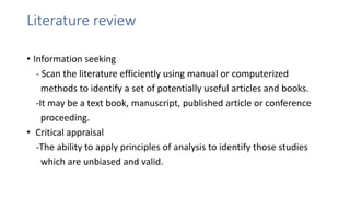 Literature review
• Information seeking
- Scan the literature efficiently using manual or computerized
methods to identify a set of potentially useful articles and books.
-It may be a text book, manuscript, published article or conference
proceeding.
• Critical appraisal
-The ability to apply principles of analysis to identify those studies
which are unbiased and valid.
 