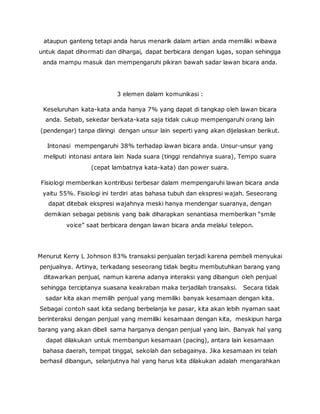 ataupun ganteng tetapi anda harus menarik dalam artian anda memiliki wibawa 
untuk dapat dihormati dan dihargai, dapat berbicara dengan lugas, sopan sehingga 
anda mampu masuk dan mempengaruhi pikiran bawah sadar lawan bicara anda. 
3 elemen dalam komunikasi : 
Keseluruhan kata-kata anda hanya 7% yang dapat di tangkap oleh lawan bicara 
anda. Sebab, sekedar berkata-kata saja tidak cukup mempengaruhi orang lain 
(pendengar) tanpa diiringi dengan unsur lain seperti yang akan dijelaskan berikut. 
Intonasi mempengaruhi 38% terhadap lawan bicara anda. Unsur-unsur yang 
meliputi intonasi antara lain Nada suara (tinggi rendahnya suara), Tempo suara 
(cepat lambatnya kata-kata) dan power suara. 
Fisiologi memberikan kontribusi terbesar dalam mempengaruhi lawan bicara anda 
yaitu 55%. Fisiologi ini terdiri atas bahasa tubuh dan ekspresi wajah. Seseorang 
dapat ditebak ekspresi wajahnya meski hanya mendengar suaranya, dengan 
demikian sebagai pebisnis yang baik diharapkan senantiasa memberikan “smile 
voice” saat berbicara dengan lawan bicara anda melalui telepon. 
Menurut Kerry L Johnson 83% transaksi penjualan terjadi karena pembeli menyukai 
penjualnya. Artinya, terkadang seseorang tidak begitu membutuhkan barang yang 
ditawarkan penjual, namun karena adanya interaksi yang dibangun oleh penjual 
sehingga terciptanya suasana keakraban maka terjadilah transaksi. Secara tidak 
sadar kita akan memilih penjual yang memiliki banyak kesamaan dengan kita. 
Sebagai contoh saat kita sedang berbelanja ke pasar, kita akan lebih nyaman saat 
berinteraksi dengan penjual yang memiliki kesamaan dengan kita, meskipun harga 
barang yang akan dibeli sama harganya dengan penjual yang lain. Banyak hal yang 
dapat dilakukan untuk membangun kesamaan (pacing), antara lain kesamaan 
bahasa daerah, tempat tinggal, sekolah dan sebagainya. Jika kesamaan ini telah 
berhasil dibangun, selanjutnya hal yang harus kita dilakukan adalah mengarahkan 
 