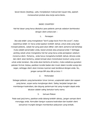lawan bicara (leading), yaitu menjelaskan maksud dan tujuan kita, apakah 
menawarkan produk atau kerja sama bisnis. 
BASIC COURTESY 
Hal-hal dasar yang harus diketahui para pebisnis pemula sebelum berinteraksi 
dengan client antara lain : 
1. Persiapan 
Jika ada istilah yang mengatakan “don’t judge book from the cover”, maka 
sepertinya istilah ini harus anda lupakan terlebih dahulu untuk anda yang ingin 
menjadi pebisnis, sebab hal yang pasti akan dilihat oleh client pertama kali bertatap 
muka adalah penampilan anda, bukan produk atau proposal anda !! Sehingga 
penting sekali untuk mengetahui hal-hal yang harus anda persiapkan sebelum 
menemui client. Pertama, anda harus mengetahui terlebih dahulu dimana anda 
dan client akan bertemu, sebab tempat akan menentukan kostum yang cocok 
untuk anda kenakan. Jika anda akan bertemu di kantor, maka sebaiknya gunakan 
pakaian formal. Kedua, pastikan kondisi badan dan mulut dalam kondisi wangi dan 
segar, sehingga client akan merasa nyaman saat berdiskusi dengan anda. So, 
jangan sampe BM atau BB ya broo !! 
2. Perkenalan 
Sebagai pebisnis yang berkarakter Umar Usman, ucapkanlah salam dan sapaan 
yang benar, sopan serta menghargai client. Saling berjabat tangan dan 
membangun keakraban, dan diujung pertemuan hal yang mungkin dapat anda 
lakukan adalah saling bertukar kartu nama. 
3. Jamuan Makan 
Pada saat janji temu, pastikan anda datang terlebih dahulu, jangan sampai client 
menunggu anda. Kemudian bangun suasana keakraban dan buatlah client 
senyaman mungkin dengan memberikan pelayanan yang terbaik. 
 