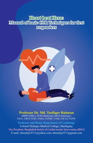 Heart beat Hero:
Manual of basic CPR Techniques for first
responders
Professor Dr. Md. Toufiqur Rahman
MBBS (DMC), FCPS (Medicine), MD (Cardiology),
FACC, FRCP, FESC, FAHA, FAPSIC, FASE, FSCAI, FAPSC
Professor and Head, Department of Cardiology
Colonel Maleque Medical College, Manikganj.
Vice President, Bangladesh Society of Cardiovascular Intervention (BSCI)
E-mail: drtoufiq19711@yahoo.com; drtoufiq1971@gmail.com
 