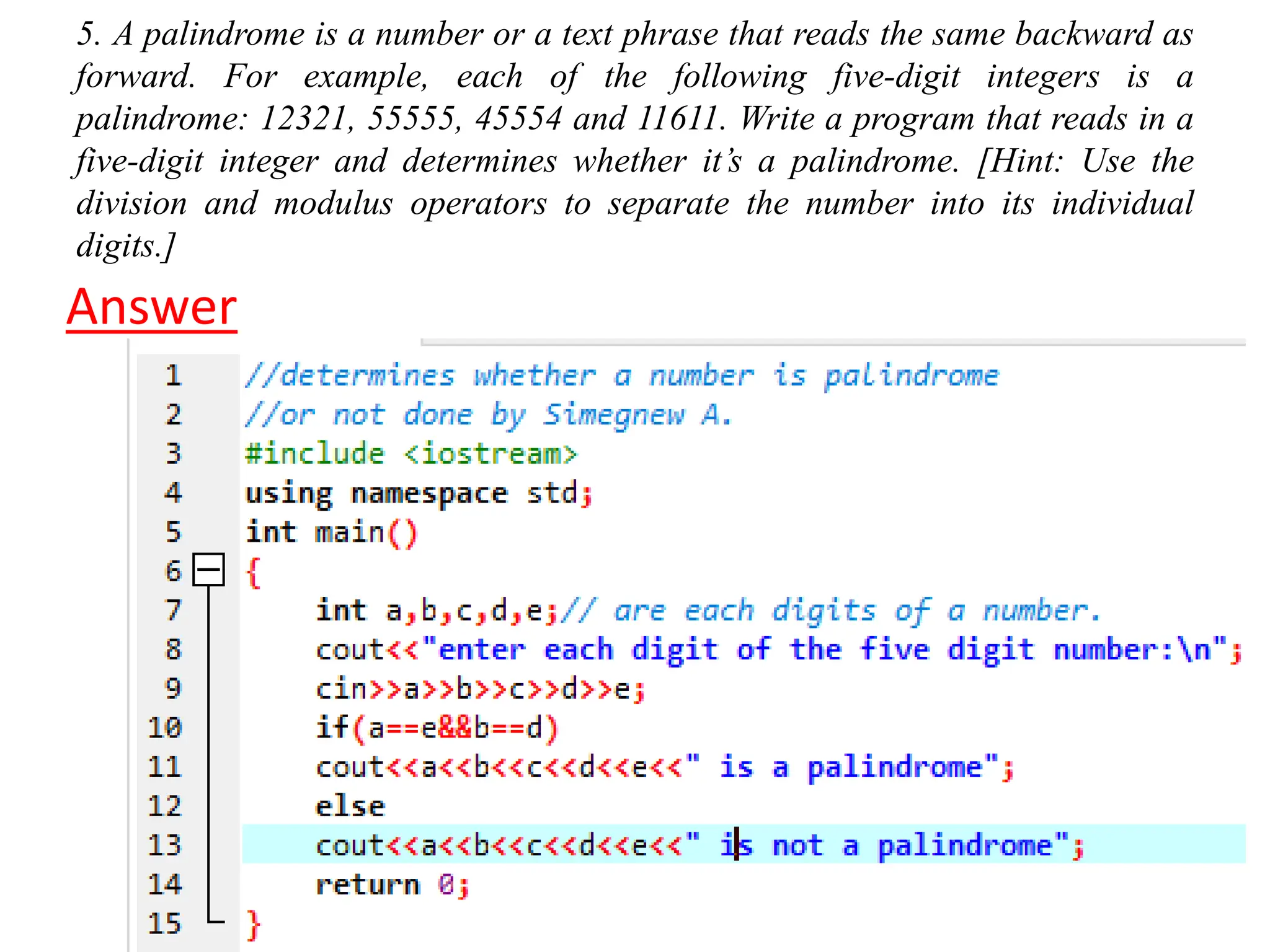 5. A palindrome is a number or a text phrase that reads the same backward as forward. For example, each of the following five-digit integers is a palindrome: 12321, 55555, 45554 and 11611. Write a program that reads in a five-digit integer and determines whether it’s a palindrome. [Hint: Use the division and modulus operators to separate the number into its individual digits.] Answer 
