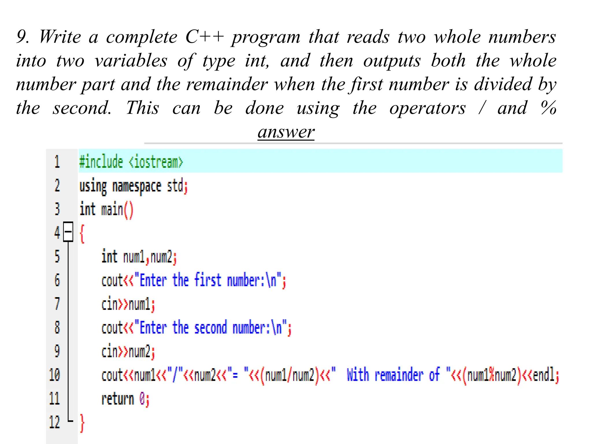 9. Write a complete C++ program that reads two whole numbers into two variables of type int, and then outputs both the whole number part and the remainder when the first number is divided by the second. This can be done using the operators / and % answer 