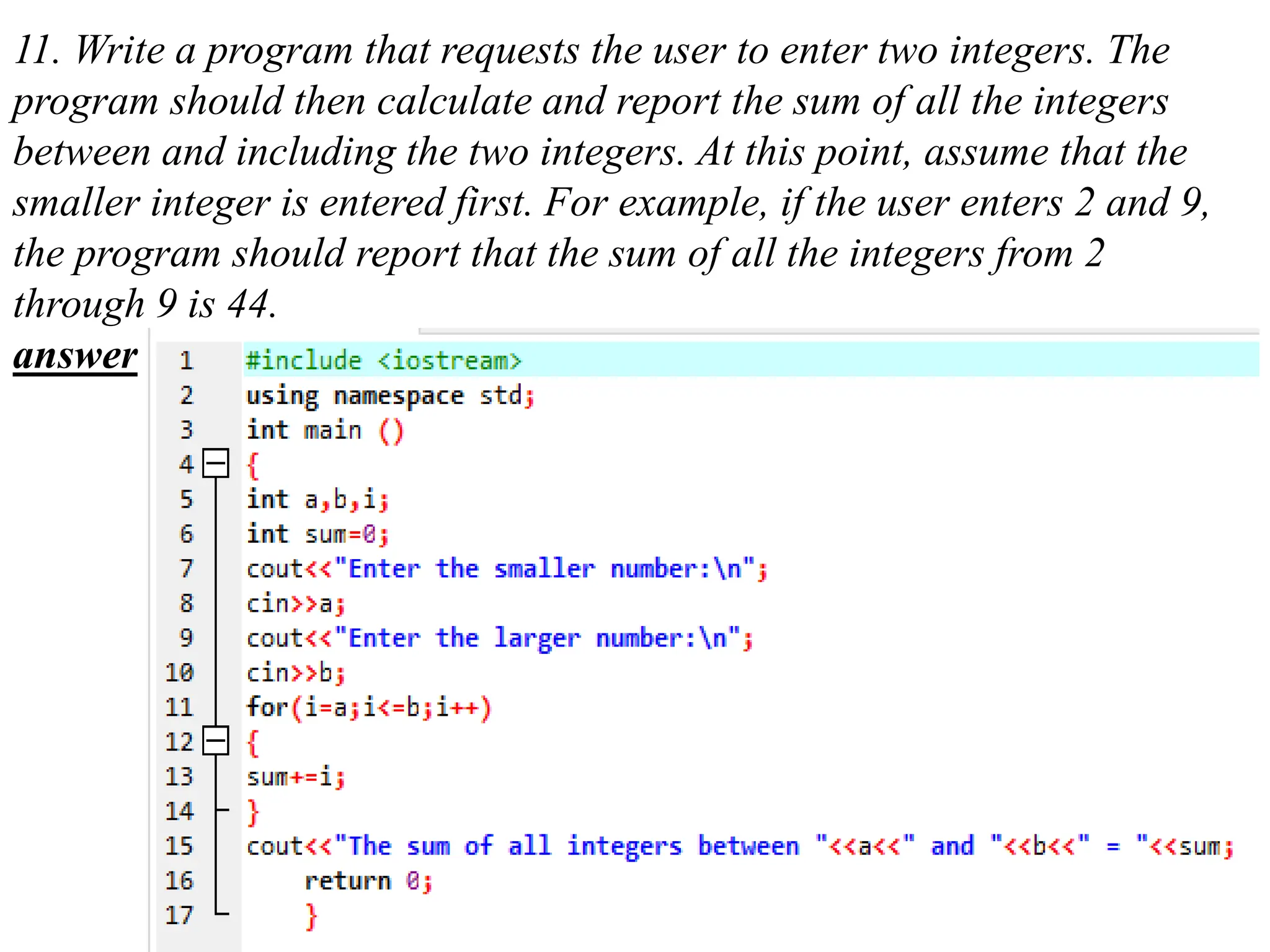 11. Write a program that requests the user to enter two integers. The program should then calculate and report the sum of all the integers between and including the two integers. At this point, assume that the smaller integer is entered first. For example, if the user enters 2 and 9, the program should report that the sum of all the integers from 2 through 9 is 44. answer 
