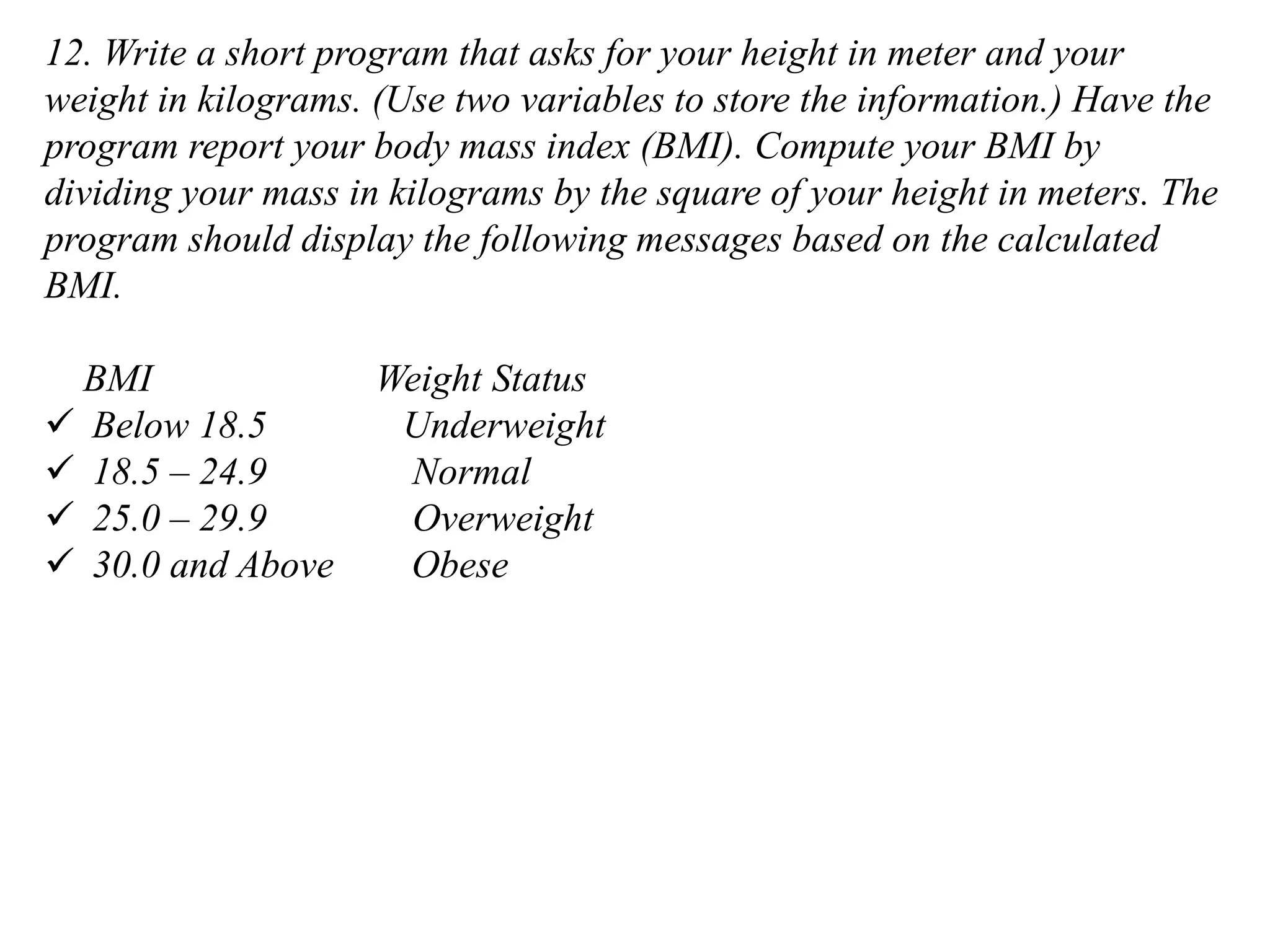 12. Write a short program that asks for your height in meter and your weight in kilograms. (Use two variables to store the information.) Have the program report your body mass index (BMI). Compute your BMI by dividing your mass in kilograms by the square of your height in meters. The program should display the following messages based on the calculated BMI. BMI Weight Status ✓ Below 18.5 Underweight ✓ 18.5 – 24.9 Normal ✓ 25.0 – 29.9 Overweight ✓ 30.0 and Above Obese 