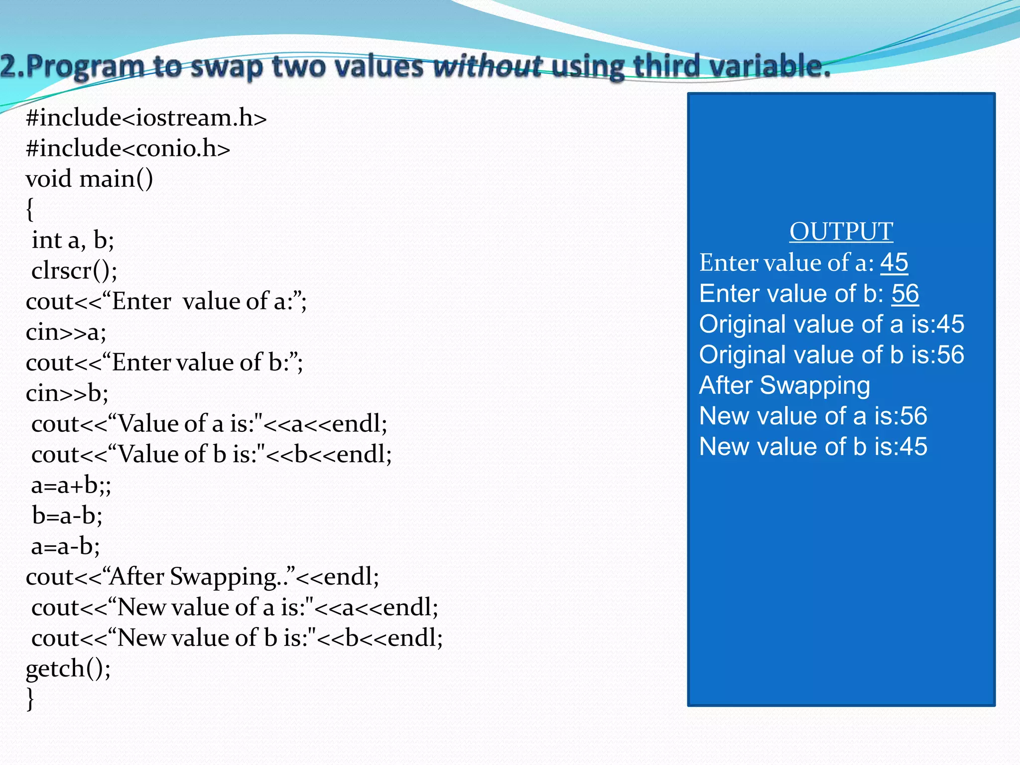 #include<iostream.h>
#include<conio.h>
void main()
{
 int a, b;                                      OUTPUT
 clrscr();                              Enter value of a: 45
cout<<“Enter value of a:”;              Enter value of b: 56
cin>>a;                                 Original value of a is:45
cout<<“Enter value of b:”;              Original value of b is:56
cin>>b;                                 After Swapping
 cout<<“Value of a is:"<<a<<endl;       New value of a is:56
 cout<<“Value of b is:"<<b<<endl;       New value of b is:45
 a=a+b;;
 b=a-b;
 a=a-b;
cout<<“After Swapping..”<<endl;
 cout<<“New value of a is:"<<a<<endl;
 cout<<“New value of b is:"<<b<<endl;
getch();
}
 