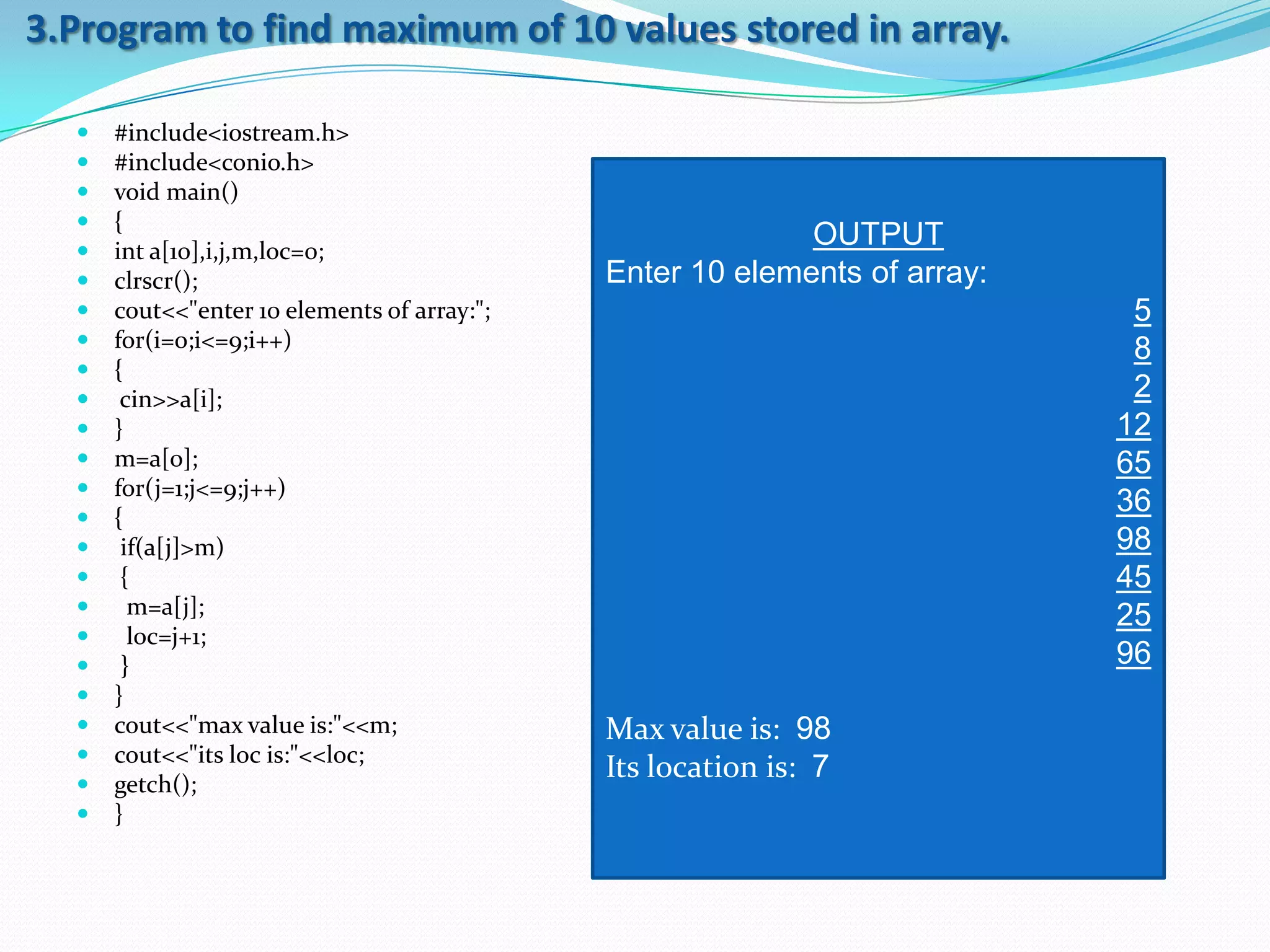 3.Program to find maximum of 10 values stored in array.

     #include<iostream.h>
     #include<conio.h>
     void main()
     {
     int a[10],i,j,m,loc=0;
                                                           OUTPUT
     clrscr();                              Enter 10 elements of array:
     cout<<"enter 10 elements of array:";                                  5
     for(i=0;i<=9;i++)                                                     8
     {
      cin>>a[i];                                                           2
     }                                                                    12
     m=a[0];                                                              65
     for(j=1;j<=9;j++)
     {
                                                                           36
      if(a[j]>m)                                                          98
      {                                                                   45
       m=a[j];                                                            25
       loc=j+1;
      }                                                                   96
     }
     cout<<"max value is:"<<m;              Max value is: 98
     cout<<"its loc is:"<<loc;
     getch();
                                             Its location is: 7
     }
 