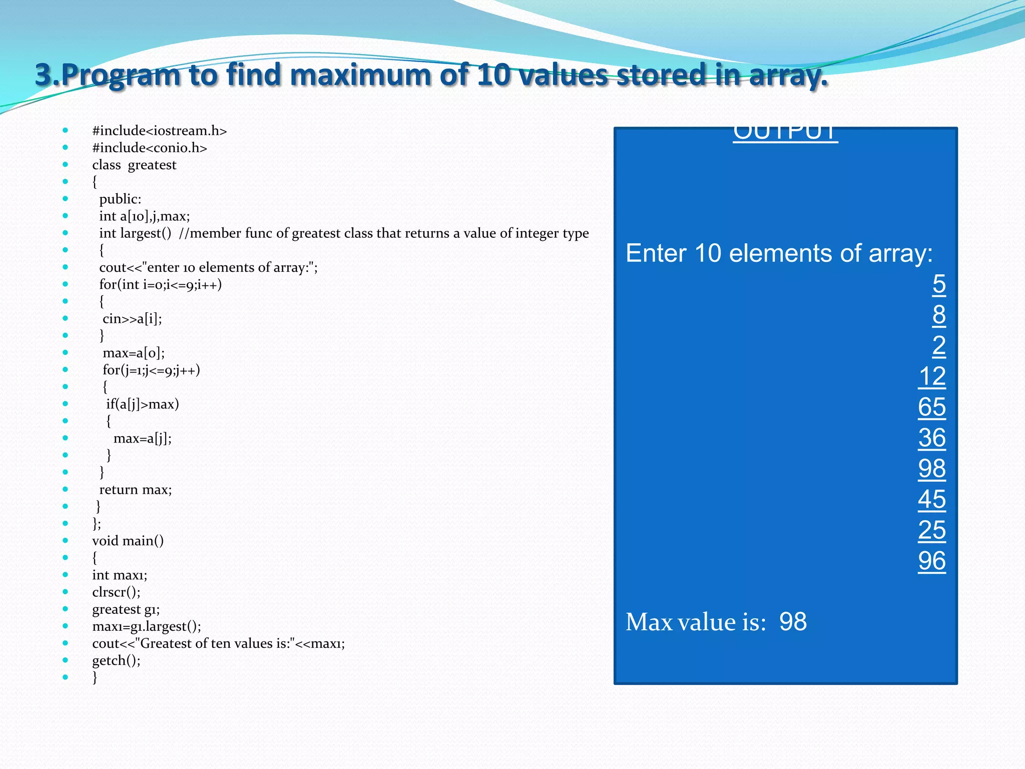 3.Program to find maximum of 10 values stored in array.
    #include<iostream.h>                                                                            OUTPUT
    #include<conio.h>
    class greatest
    {
      public:
      int a[10],j,max;
      int largest() //member func of greatest class that returns a value of integer type
 
 
       {
       cout<<"enter 10 elements of array:";
                                                                                            Enter 10 elements of array:
      for(int i=0;i<=9;i++)                                                                                           5
      {
       cin>>a[i];                                                                                                     8
      }
       max=a[0];                                                                                                      2
       for(j=1;j<=9;j++)
       {                                                                                                            12
 
 
         if(a[j]>max)
         {
                                                                                                                     65
          max=a[j];                                                                                                 36
        }
      }                                                                                                             98
      return max;
     }                                                                                                              45
    };
    void main()                                                                                                     25
 
 
     {
     int max1;
                                                                                                                     96
    clrscr();
    greatest g1;
    max1=g1.largest();                                                                     Max value is: 98
    cout<<"Greatest of ten values is:"<<max1;
    getch();
    }
 
