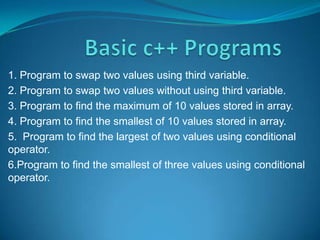 1. Program to swap two values using third variable.
2. Program to swap two values without using third variable.
3. Program to find the maximum of 10 values stored in array.
4. Program to find the smallest of 10 values stored in array.
5. Program to find the largest of two values using conditional
operator.
6.Program to find the smallest of three values using conditional
operator.
 