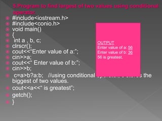  #include<iostream.h>
 #include<conio.h>
 void main()
 {
 int a , b, c;
 clrscr();
 cout<<“Enter value of a:”;
 cin>>a;
 cout<<“ Enter value of b:”;
 cin>>b;
 c=a>b?a:b; //using conditional operator, c stores the
biggest of two values.
 cout<<a<<“ is greatest”;
 getch();
 }
OUTPUT
Enter value of a: 56
Enter value of b: 36
56 is greatest.
 