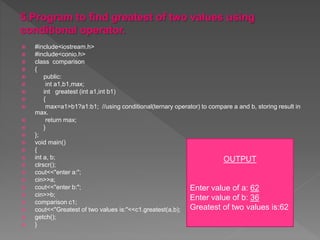  #include<iostream.h>
 #include<conio.h>
 class comparison
 {
 public:
 int a1,b1,max;
 int greatest (int a1,int b1)
 {
 max=a1>b1?a1:b1; //using conditional(ternary operator) to compare a and b, storing result in
max.
 return max;
 }
 };
 void main()
 {
 int a, b;
 clrscr();
 cout<<"enter a:";
 cin>>a;
 cout<<"enter b:";
 cin>>b;
 comparison c1;
 cout<<"Greatest of two values is:"<<c1.greatest(a,b);
 getch();
 }
OUTPUT
Enter value of a: 62
Enter value of b: 36
Greatest of two values is:62
 