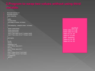  #include<iostream.h>
 #include<conio.h>
 class swapping
 {
 public:
 int anew,bnew;
 void swap( int anew, int bnew);
 };
 void swapping :: swap(int anew , int bnew)
 {
 anew= anew+bnew;
 bnew=anew-bnew;
 anew=anew-bnew;
 cout<<"new value of a is:"<<anew<<endl;
 cout<<"new value of b is:"<<bnew<<endl;
 }
 void main()
 {
 int a,b;
 clrscr();
 swapping s1,s2;
 cout<<"Enter value of a:";
 cin>>a;
 cout<<"Enter value of b:";
 cin>>b;
 cout<<“Value of a is:"<<a<<endl;
 cout<<“Value of b is:"<<b<<endl;
 s1.swap(a,b);
 getch();
 }
OUTPUT
Enter value of a: 25
Enter value of b: 65
Value of a is: 25
Value of b is:65
After swapping
Value of a is: 65
Value of b is: 25
 