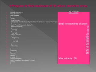  #include<iostream.h>
 #include<conio.h>
 class greatest
 {
 public:
 int a[10],j,max;
 int largest() //member func of greatest class that returns a value of integer type
 {
 cout<<"enter 10 elements of array:";
 for(int i=0;i<=9;i++)
 {
 cin>>a[i];
 }
 max=a[0];
 for(j=1;j<=9;j++)
 {
 if(a[j]>max)
 {
 max=a[j];
 }
 }
 return max;
 }
 };
 void main()
 {
 int max1;
 clrscr();
 greatest g1;
 max1=g1.largest();
 cout<<"Greatest of ten values is:"<<max1;
 getch();
 }
OUTPUT
Enter 10 elements of array:
5
8
2
12
65
36
98
45
25
96
Max value is: 98
 