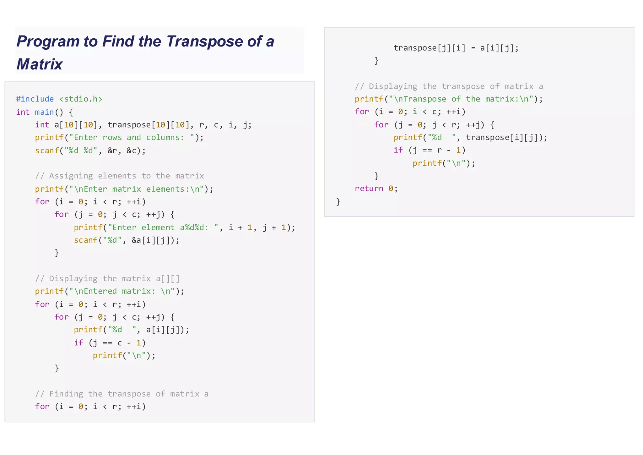 Program to Find the Transpose of a
Matrix
#include <stdio.h>
int main() {
int a[10][10], transpose[10][10], r, c, i, j;
printf("Enter rows and columns: ");
scanf("%d %d", &r, &c);
// Assigning elements to the matrix
printf("nEnter matrix elements:n");
for (i = 0; i < r; ++i)
for (j = 0; j < c; ++j) {
printf("Enter element a%d%d: ", i + 1, j + 1);
scanf("%d", &a[i][j]);
}
// Displaying the matrix a[][]
printf("nEntered matrix: n");
for (i = 0; i < r; ++i)
for (j = 0; j < c; ++j) {
printf("%d ", a[i][j]);
if (j == c - 1)
printf("n");
}
// Finding the transpose of matrix a
for (i = 0; i < r; ++i)
for (j = 0; j < c; ++j) {transpose[j][i] = a[i][j];
}
// Displaying the transpose of matrix a
printf("nTranspose of the matrix:n");
for (i = 0; i < c; ++i)
for (j = 0; j < r; ++j) {
printf("%d ", transpose[i][j]);
if (j == r - 1)
printf("n");
}
return 0;
}
 