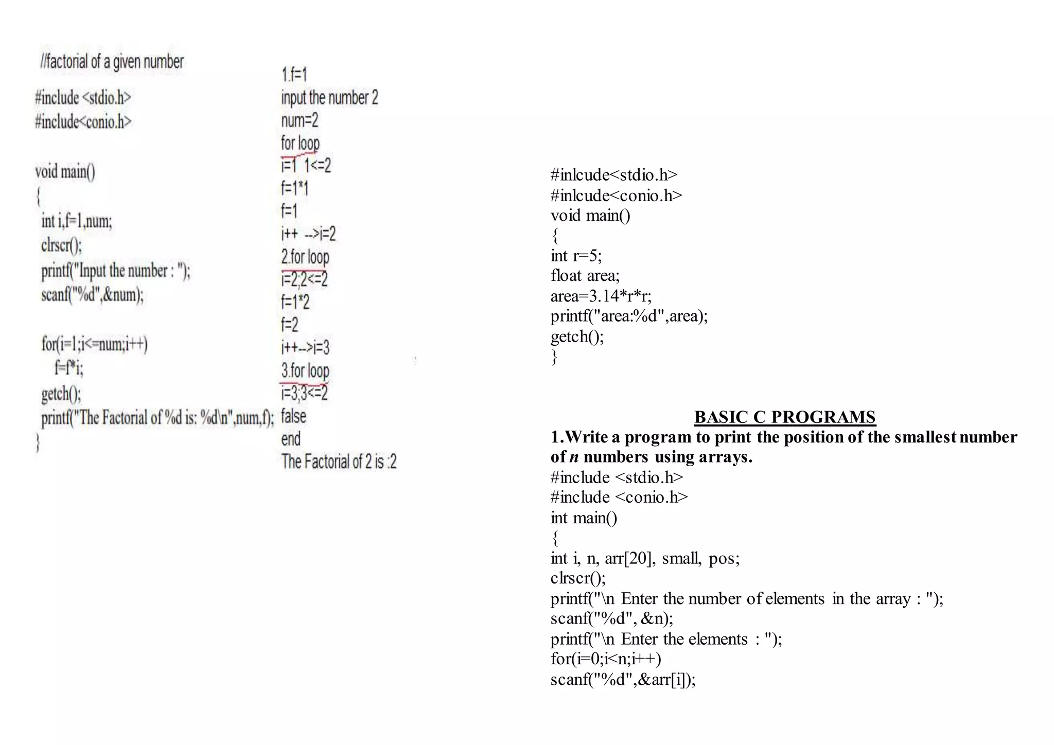 #inlcude<stdio.h>
#inlcude<conio.h>
void main()
{
int r=5;
float area;
area=3.14*r*r;
printf("area:%d",area);
getch();
}
BASIC C PROGRAMS
1.Write a program to print the position of the smallestnumber
of n numbers using arrays.
#include <stdio.h>
#include <conio.h>
int main()
{
int i, n, arr[20], small, pos;
clrscr();
printf("n Enter the number of elements in the array : ");
scanf("%d", &n);
printf("n Enter the elements : ");
for(i=0;i<n;i++)
scanf("%d",&arr[i]);
 
