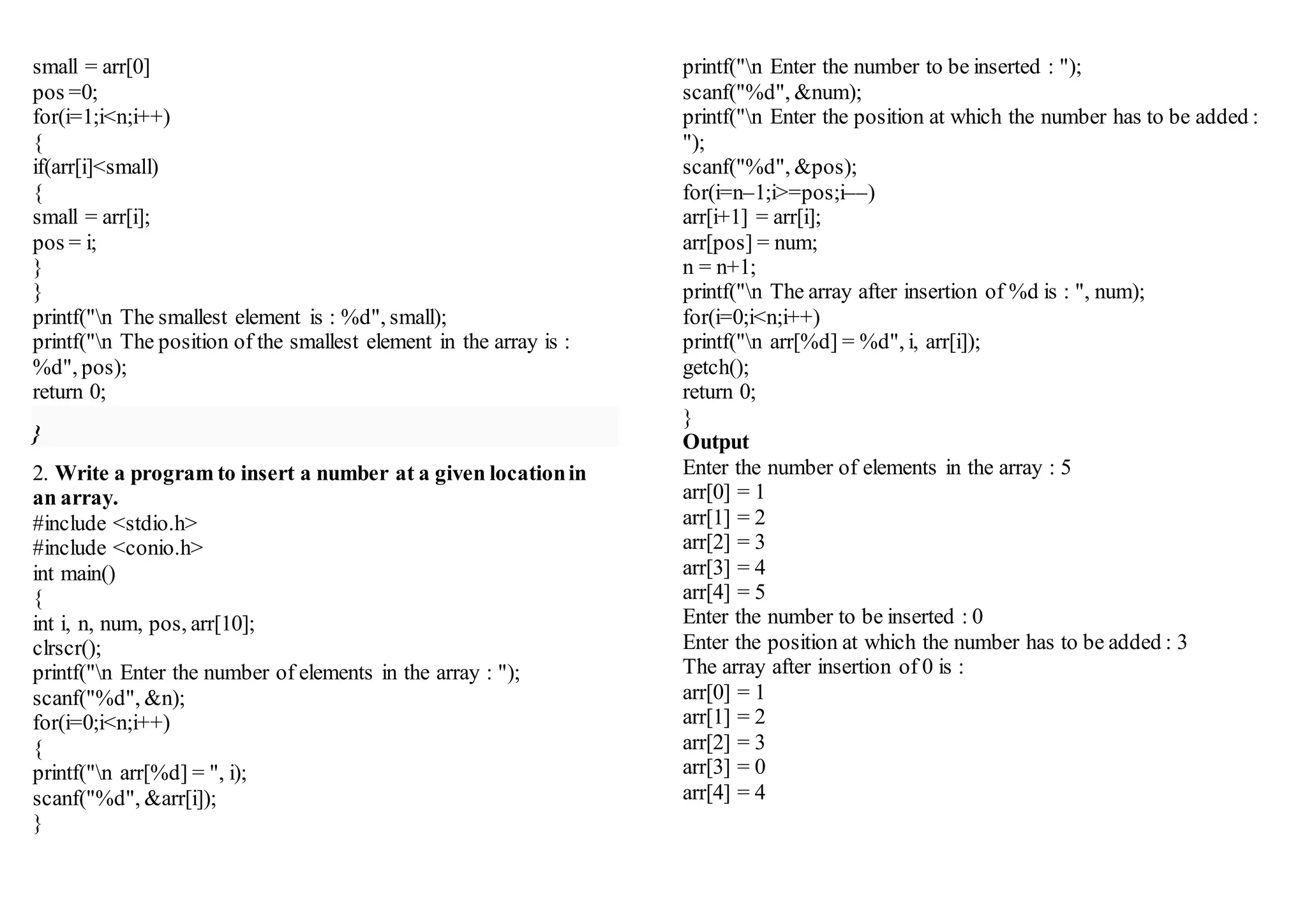 small = arr[0]
pos =0;
for(i=1;i<n;i++)
{
if(arr[i]<small)
{
small = arr[i];
pos = i;
}
}
printf("n The smallest element is : %d", small);
printf("n The position of the smallest element in the array is :
%d", pos);
return 0;
}
2. Write a program to insert a number at a given locationin
an array.
#include <stdio.h>
#include <conio.h>
int main()
{
int i, n, num, pos, arr[10];
clrscr();
printf("n Enter the number of elements in the array : ");
scanf("%d", &n);
for(i=0;i<n;i++)
{
printf("n arr[%d] = ", i);
scanf("%d", &arr[i]);
}
printf("n Enter the number to be inserted : ");
scanf("%d", &num);
printf("n Enter the position at which the number has to be added :
");
scanf("%d", &pos);
for(i=n–1;i>=pos;i––)
arr[i+1] = arr[i];
arr[pos] = num;
n = n+1;
printf("n The array after insertion of %d is : ", num);
for(i=0;i<n;i++)
printf("n arr[%d] = %d", i, arr[i]);
getch();
return 0;
}
Output
Enter the number of elements in the array : 5
arr[0] = 1
arr[1] = 2
arr[2] = 3
arr[3] = 4
arr[4] = 5
Enter the number to be inserted : 0
Enter the position at which the number has to be added : 3
The array after insertion of 0 is :
arr[0] = 1
arr[1] = 2
arr[2] = 3
arr[3] = 0
arr[4] = 4
 