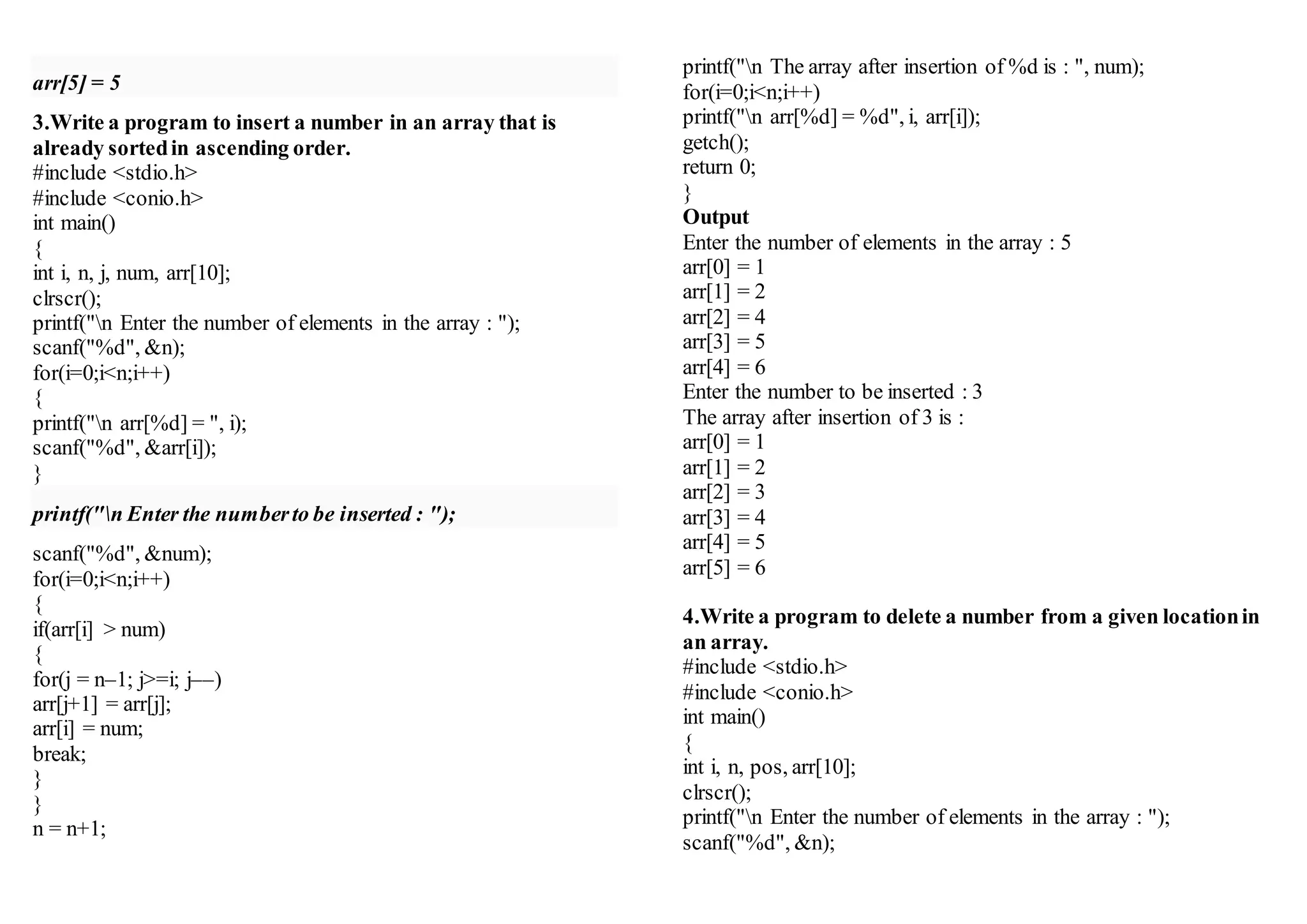 arr[5] = 5
3.Write a program to insert a number in an array that is
already sortedin ascending order.
#include <stdio.h>
#include <conio.h>
int main()
{
int i, n, j, num, arr[10];
clrscr();
printf("n Enter the number of elements in the array : ");
scanf("%d", &n);
for(i=0;i<n;i++)
{
printf("n arr[%d] = ", i);
scanf("%d", &arr[i]);
}
printf("n Enter the numberto be inserted : ");
scanf("%d", &num);
for(i=0;i<n;i++)
{
if(arr[i] > num)
{
for(j = n–1; j>=i; j––)
arr[j+1] = arr[j];
arr[i] = num;
break;
}
}
n = n+1;
printf("n The array after insertion of %d is : ", num);
for(i=0;i<n;i++)
printf("n arr[%d] = %d", i, arr[i]);
getch();
return 0;
}
Output
Enter the number of elements in the array : 5
arr[0] = 1
arr[1] = 2
arr[2] = 4
arr[3] = 5
arr[4] = 6
Enter the number to be inserted : 3
The array after insertion of 3 is :
arr[0] = 1
arr[1] = 2
arr[2] = 3
arr[3] = 4
arr[4] = 5
arr[5] = 6
4.Write a program to delete a number from a given locationin
an array.
#include <stdio.h>
#include <conio.h>
int main()
{
int i, n, pos, arr[10];
clrscr();
printf("n Enter the number of elements in the array : ");
scanf("%d", &n);
 
