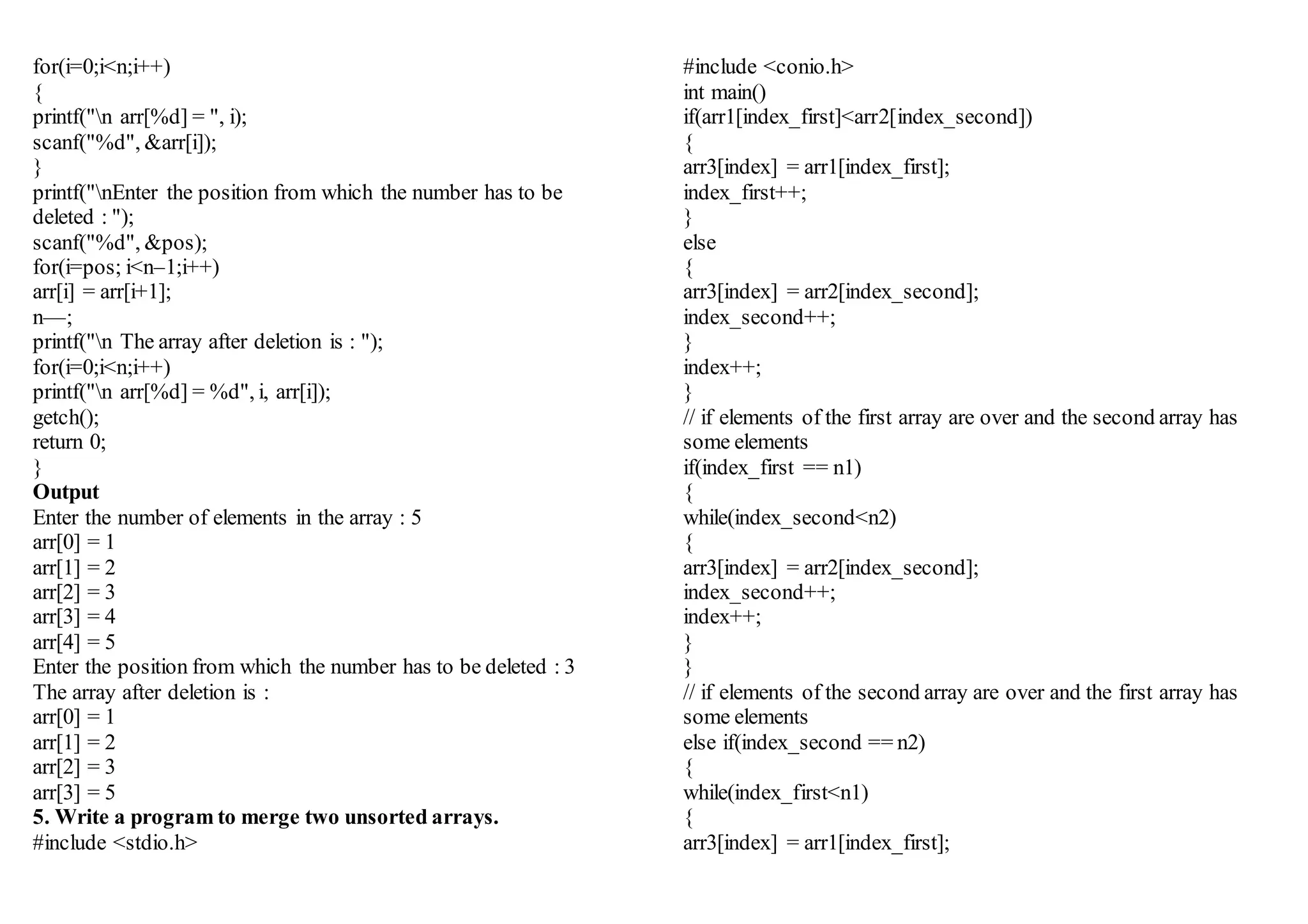 for(i=0;i<n;i++)
{
printf("n arr[%d] = ", i);
scanf("%d", &arr[i]);
}
printf("nEnter the position from which the number has to be
deleted : ");
scanf("%d", &pos);
for(i=pos; i<n–1;i++)
arr[i] = arr[i+1];
n––;
printf("n The array after deletion is : ");
for(i=0;i<n;i++)
printf("n arr[%d] = %d", i, arr[i]);
getch();
return 0;
}
Output
Enter the number of elements in the array : 5
arr[0] = 1
arr[1] = 2
arr[2] = 3
arr[3] = 4
arr[4] = 5
Enter the position from which the number has to be deleted : 3
The array after deletion is :
arr[0] = 1
arr[1] = 2
arr[2] = 3
arr[3] = 5
5. Write a program to merge two unsorted arrays.
#include <stdio.h>
#include <conio.h>
int main()
if(arr1[index_first]<arr2[index_second])
{
arr3[index] = arr1[index_first];
index_first++;
}
else
{
arr3[index] = arr2[index_second];
index_second++;
}
index++;
}
// if elements of the first array are over and the second array has
some elements
if(index_first == n1)
{
while(index_second<n2)
{
arr3[index] = arr2[index_second];
index_second++;
index++;
}
}
// if elements of the second array are over and the first array has
some elements
else if(index_second == n2)
{
while(index_first<n1)
{
arr3[index] = arr1[index_first];
 