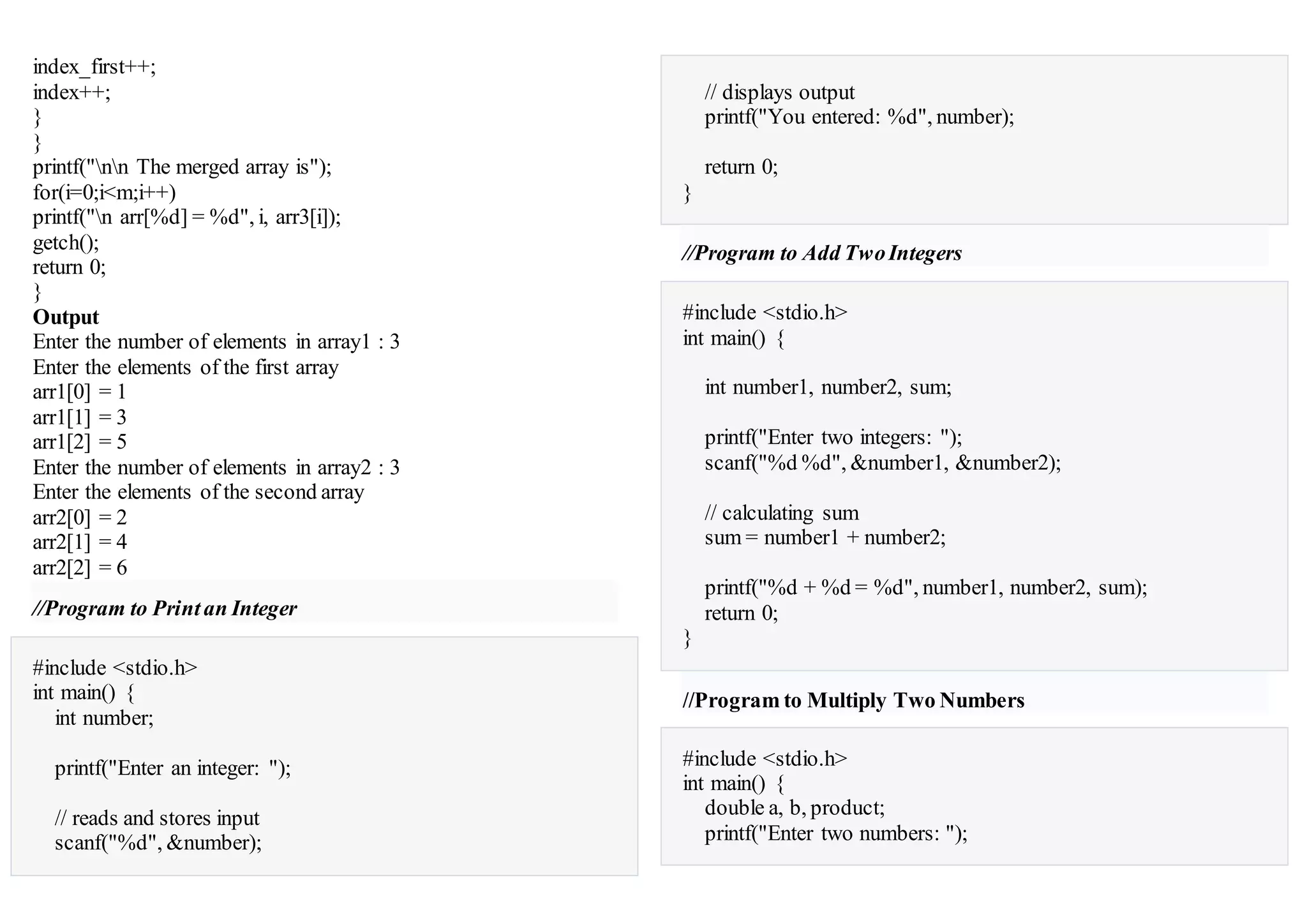 index_first++;
index++;
}
}
printf("nn The merged array is");
for(i=0;i<m;i++)
printf("n arr[%d] = %d", i, arr3[i]);
getch();
return 0;
}
Output
Enter the number of elements in array1 : 3
Enter the elements of the first array
arr1[0] = 1
arr1[1] = 3
arr1[2] = 5
Enter the number of elements in array2 : 3
Enter the elements of the second array
arr2[0] = 2
arr2[1] = 4
arr2[2] = 6
//Program to Printan Integer
#include <stdio.h>
int main() {
int number;
printf("Enter an integer: ");
// reads and stores input
scanf("%d", &number);
// displays output
printf("You entered: %d", number);
return 0;
}
//Program to Add TwoIntegers
#include <stdio.h>
int main() {
int number1, number2, sum;
printf("Enter two integers: ");
scanf("%d %d", &number1, &number2);
// calculating sum
sum = number1 + number2;
printf("%d + %d = %d", number1, number2, sum);
return 0;
}
//Program to Multiply Two Numbers
#include <stdio.h>
int main() {
double a, b, product;
printf("Enter two numbers: ");
 