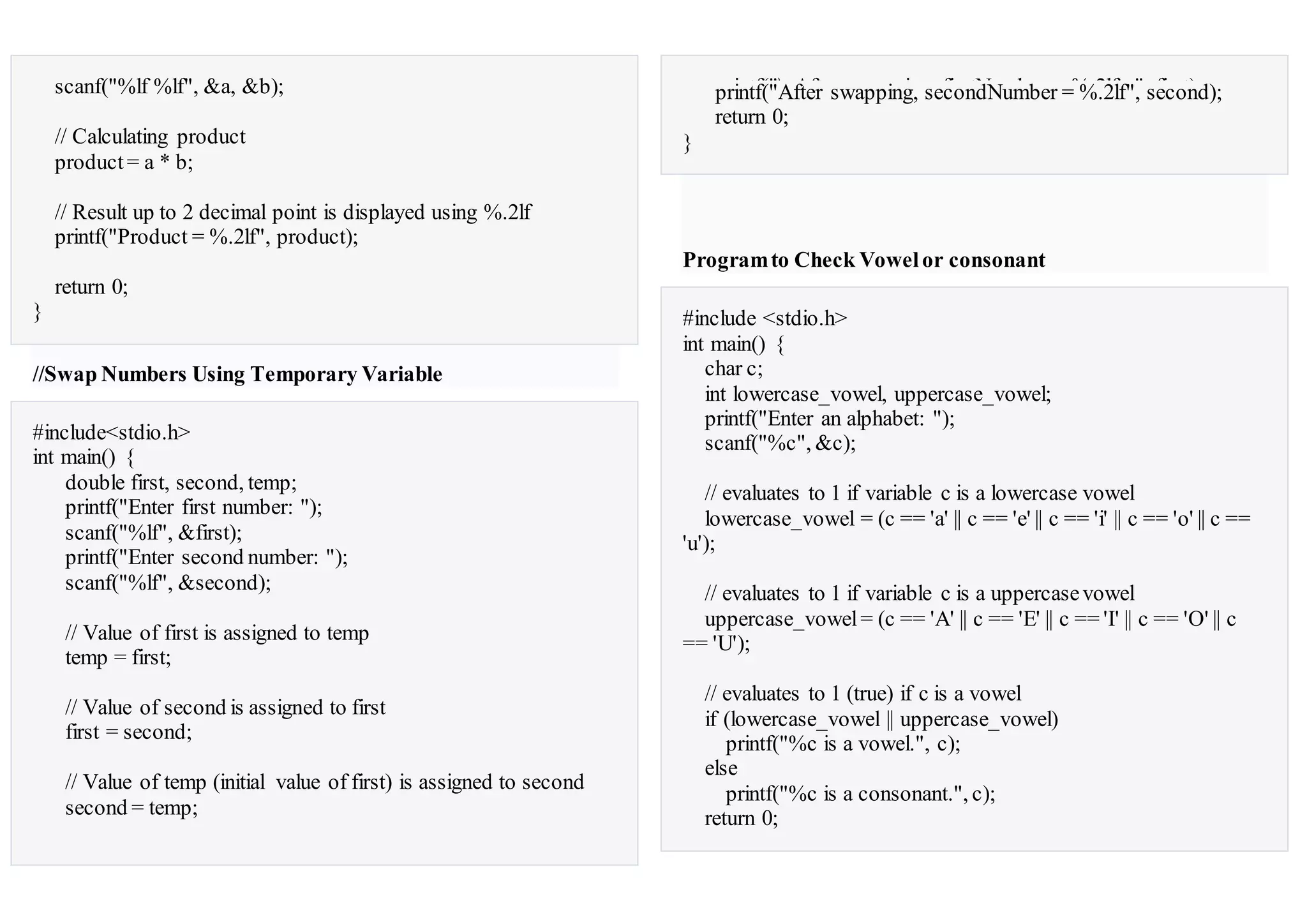 scanf("%lf %lf", &a, &b);
// Calculating product
product= a * b;
// Result up to 2 decimal point is displayed using %.2lf
printf("Product = %.2lf", product);
return 0;
}
//Swap Numbers Using Temporary Variable
#include<stdio.h>
int main() {
double first, second, temp;
printf("Enter first number: ");
scanf("%lf", &first);
printf("Enter second number: ");
scanf("%lf", &second);
// Value of first is assigned to temp
temp = first;
// Value of second is assigned to first
first = second;
// Value of temp (initial value of first) is assigned to second
second = temp;
printf("nAfter swapping, firstNumber = %.2lfn", first);printf("After swapping, secondNumber = %.2lf", second);
return 0;
}
Programto Check Vowelor consonant
#include <stdio.h>
int main() {
char c;
int lowercase_vowel, uppercase_vowel;
printf("Enter an alphabet: ");
scanf("%c", &c);
// evaluates to 1 if variable c is a lowercase vowel
lowercase_vowel = (c == 'a' || c == 'e' || c == 'i' || c == 'o' || c ==
'u');
// evaluates to 1 if variable c is a uppercasevowel
uppercase_vowel= (c == 'A' || c == 'E' || c == 'I' || c == 'O' || c
== 'U');
// evaluates to 1 (true) if c is a vowel
if (lowercase_vowel || uppercase_vowel)
printf("%c is a vowel.", c);
else
printf("%c is a consonant.", c);
return 0;
 